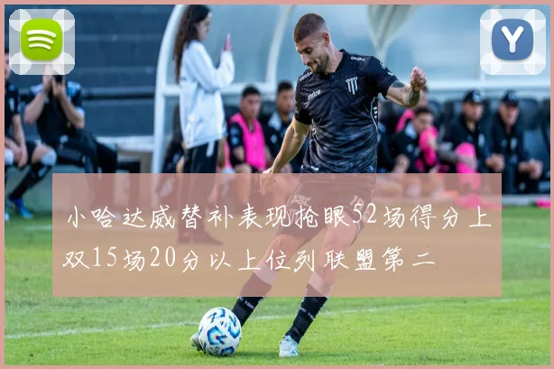 小哈达威替补表现抢眼52场得分上双15场20分以上位列联盟第二