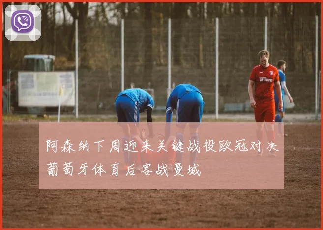 阿森纳下周迎来关键战役欧冠对决葡萄牙体育后客战曼城