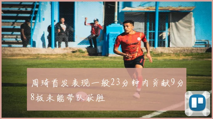 周琦首发表现一般23分钟内贡献9分8板未能带队获胜
